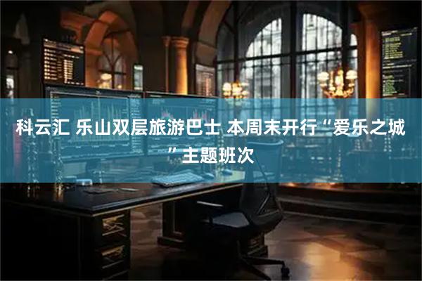 科云汇 乐山双层旅游巴士 本周末开行“爱乐之城”主题班次