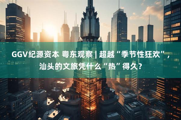GGV纪源资本 粤东观察 | 超越“季节性狂欢”，汕头的文旅凭什么“热”得久？