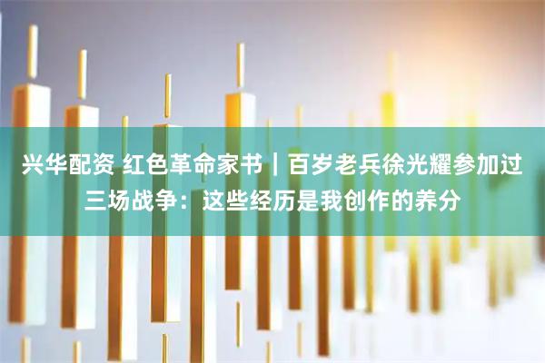 兴华配资 红色革命家书｜百岁老兵徐光耀参加过三场战争：这些经历是我创作的养分