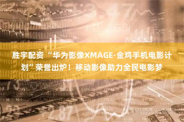 胜宇配资 “华为影像XMAGE·金鸡手机电影计划”荣誉出炉！移动影像助力全民电影梦