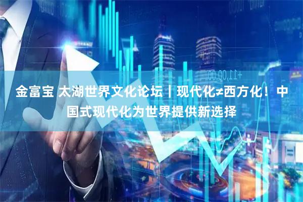 金富宝 太湖世界文化论坛｜现代化≠西方化！中国式现代化为世界提供新选择