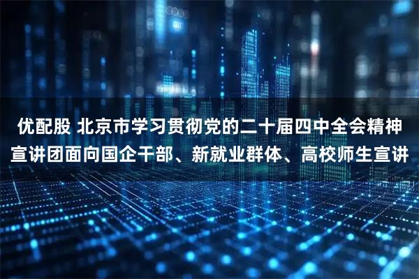 优配股 北京市学习贯彻党的二十届四中全会精神宣讲团面向国企干部、新就业群体、高校师生宣讲