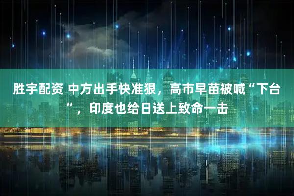胜宇配资 中方出手快准狠，高市早苗被喊“下台”，印度也给日送上致命一击