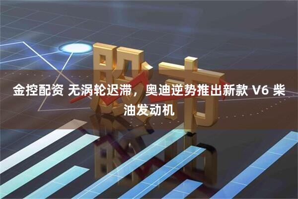 金控配资 无涡轮迟滞，奥迪逆势推出新款 V6 柴油发动机