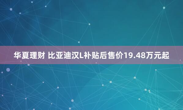 华夏理财 比亚迪汉L补贴后售价19.48万元起