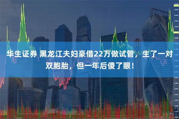 华生证券 黑龙江夫妇豪借22万做试管，生了一对双胞胎，但一年后傻了眼！