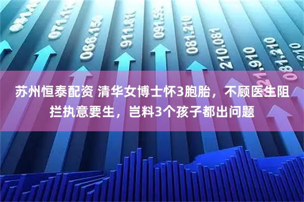 苏州恒泰配资 清华女博士怀3胞胎，不顾医生阻拦执意要生，岂料3个孩子都出问题