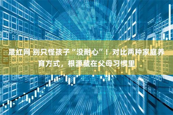 晟红网 别只怪孩子“没耐心”！对比两种家庭养育方式，根源藏在父母习惯里