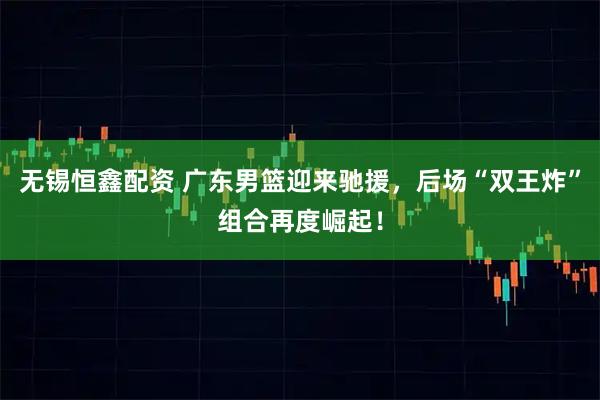 无锡恒鑫配资 广东男篮迎来驰援，后场“双王炸”组合再度崛起！