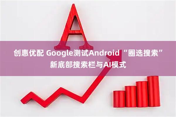 创惠优配 Google测试Android “圈选搜索”新底部搜索栏与AI模式