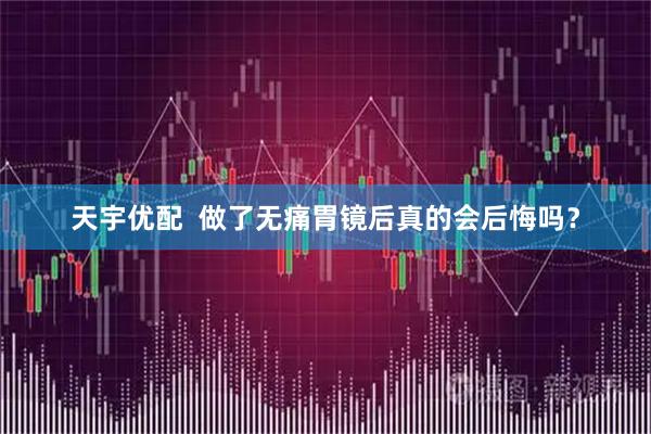 天宇优配  做了无痛胃镜后真的会后悔吗？