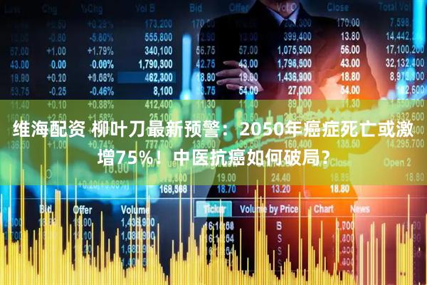 维海配资 柳叶刀最新预警：2050年癌症死亡或激增75%！中医抗癌如何破局？