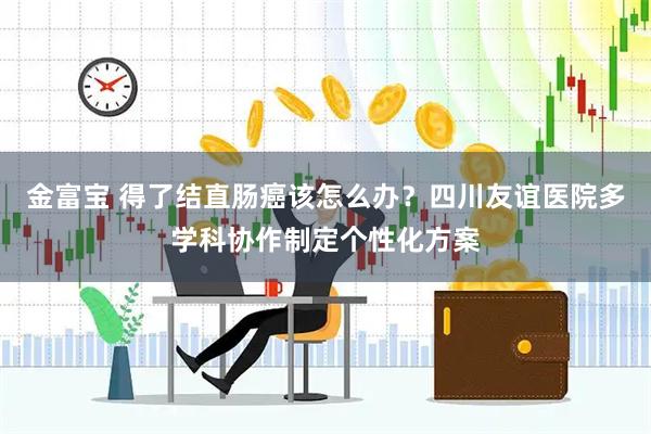 金富宝 得了结直肠癌该怎么办？四川友谊医院多学科协作制定个性化方案