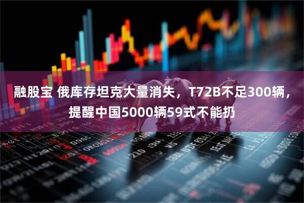 融股宝 俄库存坦克大量消失，T72B不足300辆，提醒中国5000辆59式不能扔