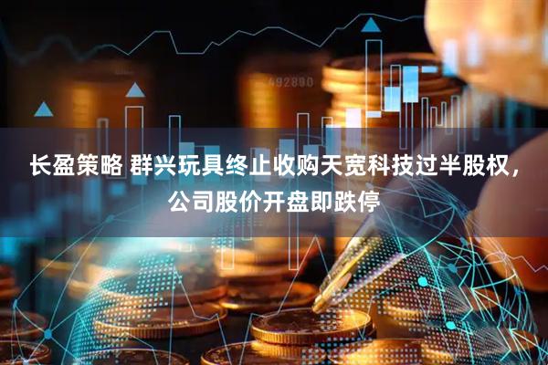 长盈策略 群兴玩具终止收购天宽科技过半股权，公司股价开盘即跌停