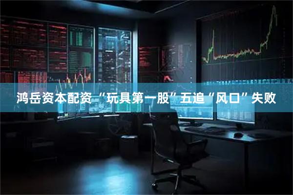 鸿岳资本配资 “玩具第一股”五追“风口”失败
