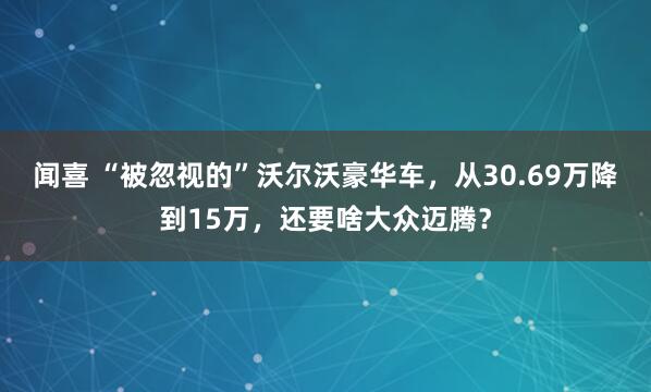 闻喜 “被忽视的”沃尔沃豪华车，从30.69万降到15万，还要啥大众迈腾？