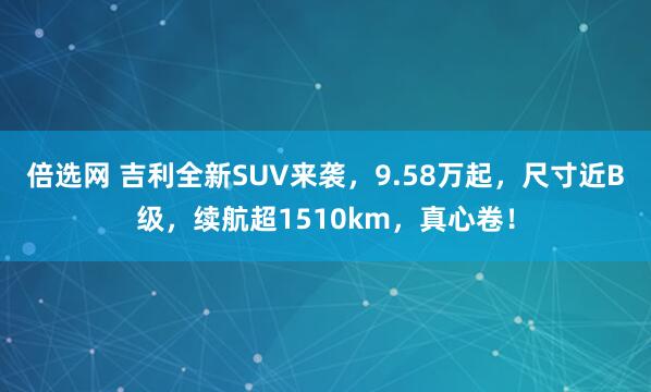 倍选网 吉利全新SUV来袭，9.58万起，尺寸近B级，续航超1510km，真心卷！