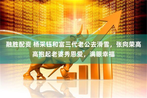 融胜配资 杨采钰和富三代老公去滑雪，张向荣高高抱起老婆秀恩爱，满眼幸福