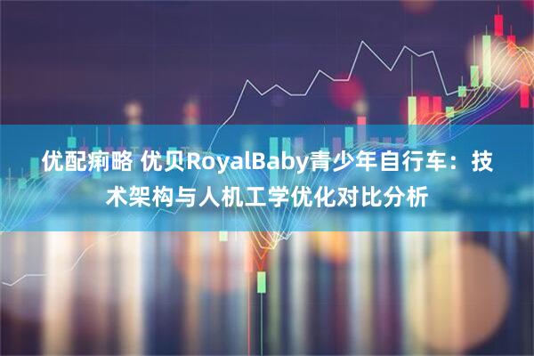 优配痢略 优贝RoyalBaby青少年自行车：技术架构与人机工学优化对比分析