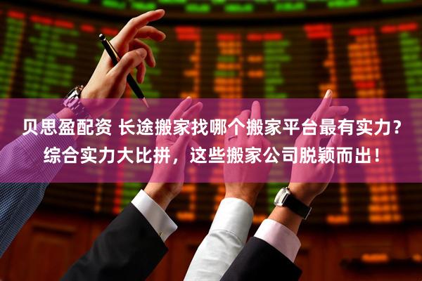 贝思盈配资 长途搬家找哪个搬家平台最有实力？综合实力大比拼，这些搬家公司脱颖而出！