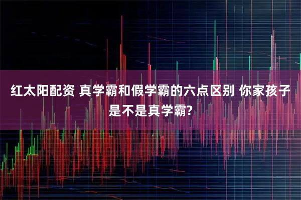红太阳配资 真学霸和假学霸的六点区别 你家孩子是不是真学霸?