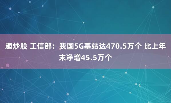 趣炒股 工信部：我国5G基站达470.5万个 比上年末净增45.5万个