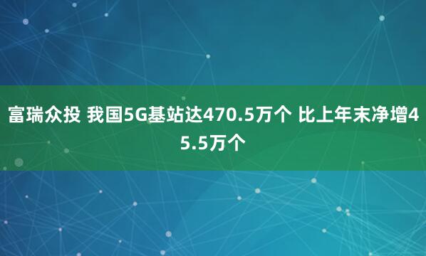 富瑞众投 我国5G基站达470.5万个 比上年末净增45.5万个