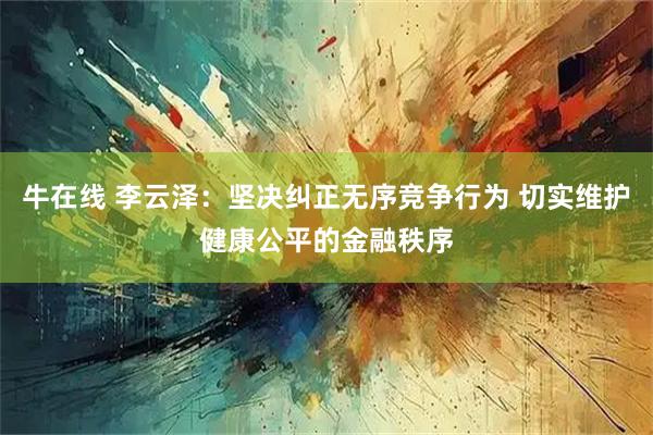 牛在线 李云泽：坚决纠正无序竞争行为 切实维护健康公平的金融秩序