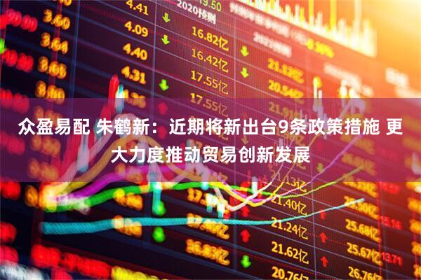 众盈易配 朱鹤新：近期将新出台9条政策措施 更大力度推动贸易创新发展