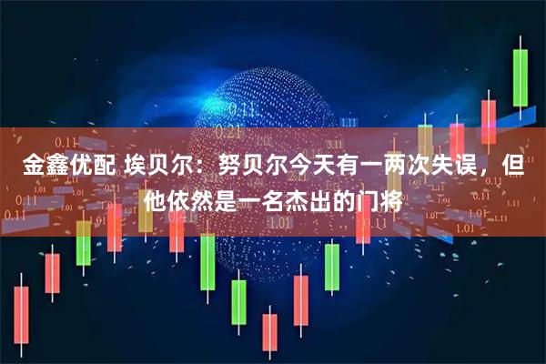 金鑫优配 埃贝尔：努贝尔今天有一两次失误，但他依然是一名杰出的门将