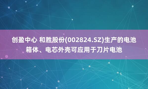 创盈中心 和胜股份(002824.SZ)生产的电池箱体、电芯外壳可应用于刀片电池