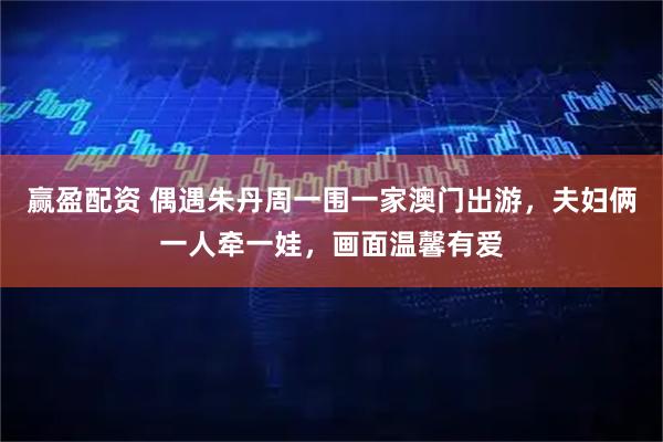 赢盈配资 偶遇朱丹周一围一家澳门出游，夫妇俩一人牵一娃，画面温馨有爱