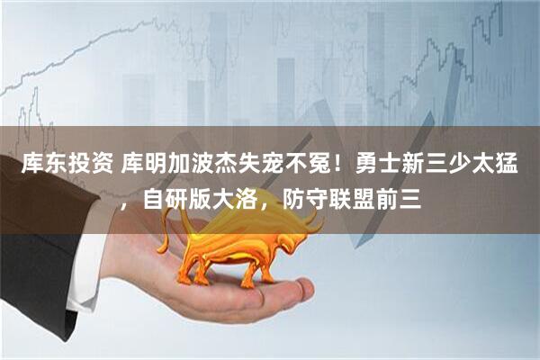 库东投资 库明加波杰失宠不冤！勇士新三少太猛，自研版大洛，防守联盟前三