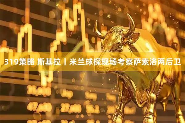 319策略 斯基拉丨米兰球探现场考察萨索洛两后卫