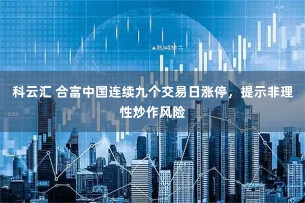 科云汇 合富中国连续九个交易日涨停，提示非理性炒作风险