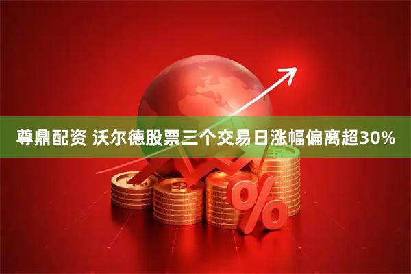 尊鼎配资 沃尔德股票三个交易日涨幅偏离超30%