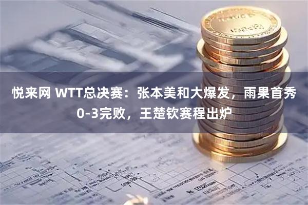 悦来网 WTT总决赛：张本美和大爆发，雨果首秀0-3完败，王楚钦赛程出炉