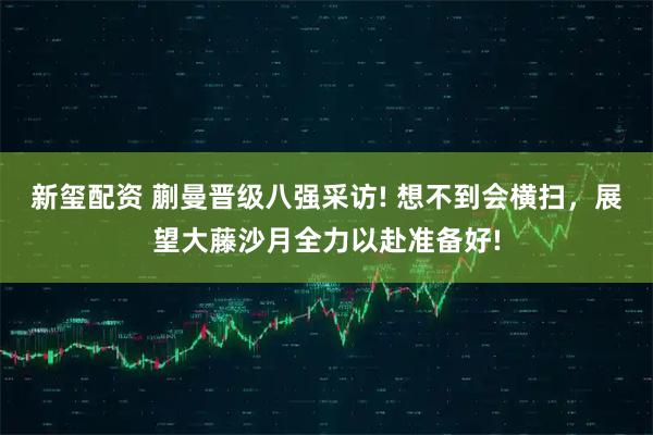 新玺配资 蒯曼晋级八强采访! 想不到会横扫，展望大藤沙月全力以赴准备好!