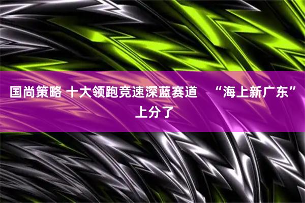 国尚策略 十大领跑竞速深蓝赛道    “海上新广东” 上分了