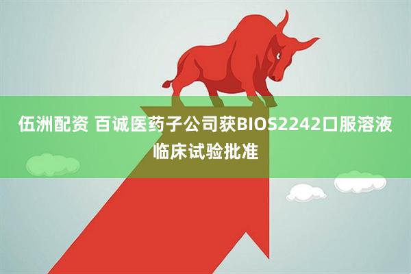 伍洲配资 百诚医药子公司获BIOS2242口服溶液临床试验批准
