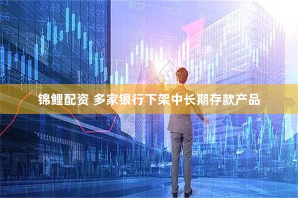 锦鲤配资 多家银行下架中长期存款产品