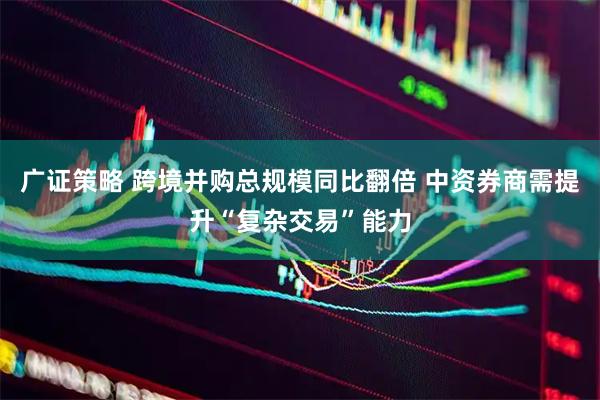 广证策略 跨境并购总规模同比翻倍 中资券商需提升“复杂交易”能力