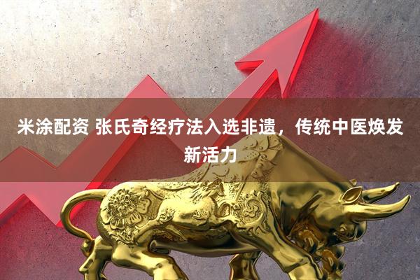 米涂配资 张氏奇经疗法入选非遗，传统中医焕发新活力