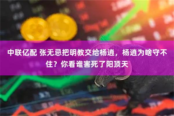 中联亿配 张无忌把明教交给杨逍，杨逍为啥守不住？你看谁害死了阳顶天