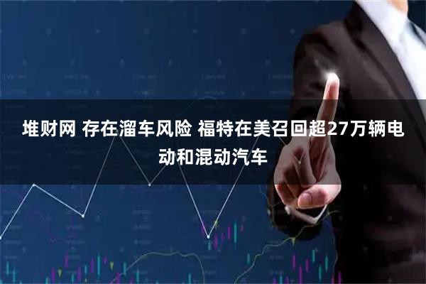 堆财网 存在溜车风险 福特在美召回超27万辆电动和混动汽车