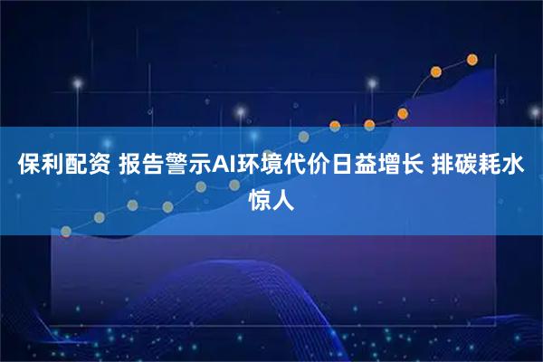 保利配资 报告警示AI环境代价日益增长 排碳耗水惊人