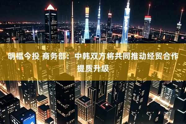 明福今投 商务部：中韩双方将共同推动经贸合作提质升级