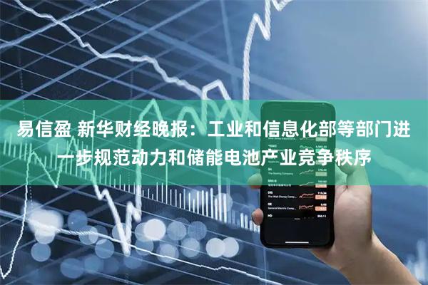 易信盈 新华财经晚报：工业和信息化部等部门进一步规范动力和储能电池产业竞争秩序