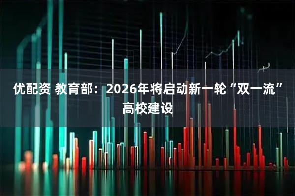 优配资 教育部：2026年将启动新一轮“双一流”高校建设